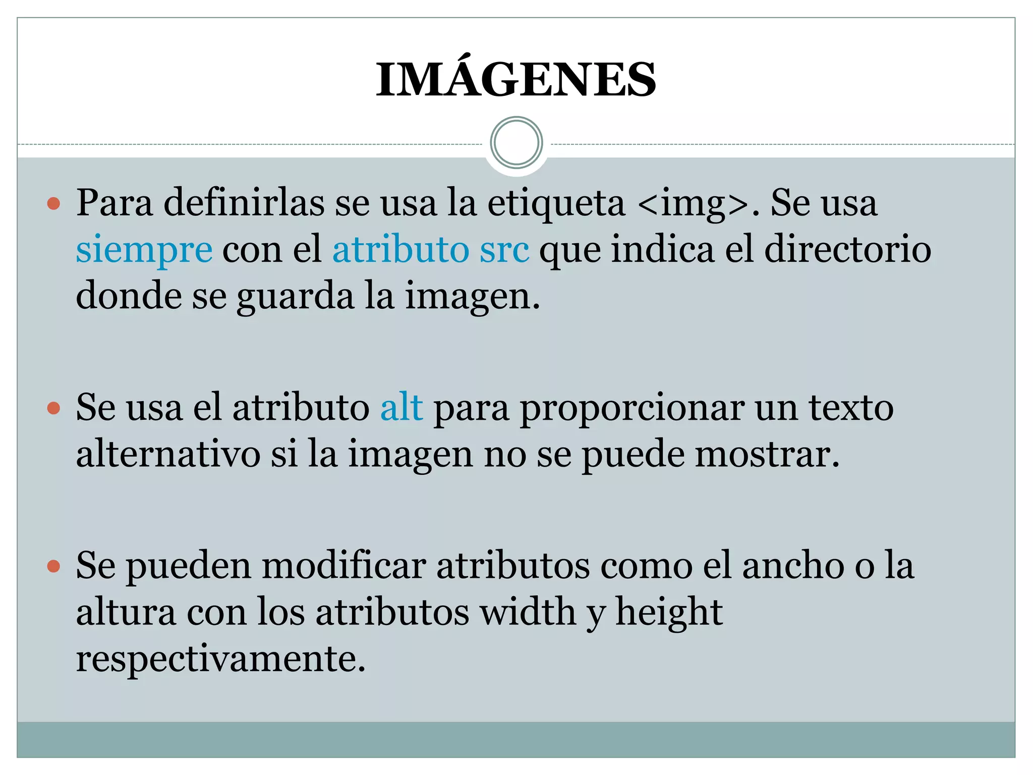 IMÁGENES
 Para definirlas se usa la etiqueta <img>. Se usa
siempre con el atributo src que indica el directorio
donde se guarda la imagen.
 Se usa el atributo alt para proporcionar un texto
alternativo si la imagen no se puede mostrar.
 Se pueden modificar atributos como el ancho o la
altura con los atributos width y height
respectivamente.
 