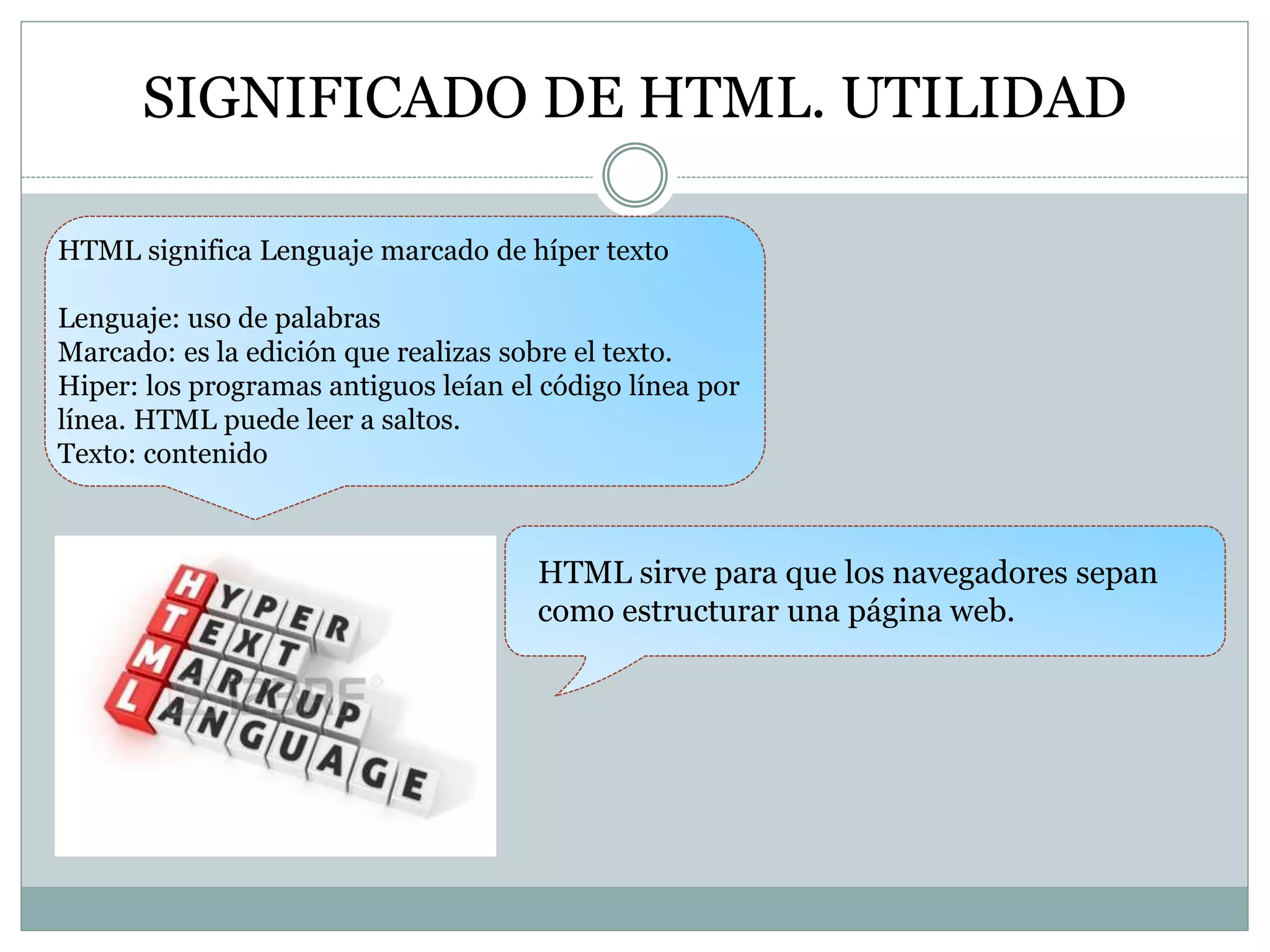 SIGNIFICADO DE HTML. UTILIDAD
HTML significa Lenguaje marcado de híper texto
Lenguaje: uso de palabras
Marcado: es la edición que realizas sobre el texto.
Hiper: los programas antiguos leían el código línea por
línea. HTML puede leer a saltos.
Texto: contenido
HTML sirve para que los navegadores sepan
como estructurar una página web.
 