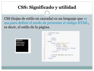 CSS: Significado y utilidad
CSS (hojas de estilo en cascada) es un lenguaje que se
usa para definir el modo de presentar el código HTML,
es decir, el estilo de la página.
 