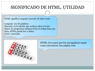 SIGNIFICADO DE HTML. UTILIDAD
HTML significa Lenguaje marcado de híper texto
Lenguaje: uso de palabras
Marcado: es la edición que realizas sobre el texto.
Hiper: los programas antiguos leían el código línea por
línea. HTML puede leer a saltos.
Texto: contenido
HTML sirve para que los navegadores sepan
como estructurar una página web.
 