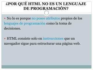 ¿POR QUÉ HTML NO ES UN LENGUAJE
DE PROGRAMACIÓN?
 No lo es porque no posee atributos propios de los
lenguajes de programación como la toma de
decisiones.
 HTML consiste solo en instrucciones que un
navegador sigue para estructurar una página web.
 