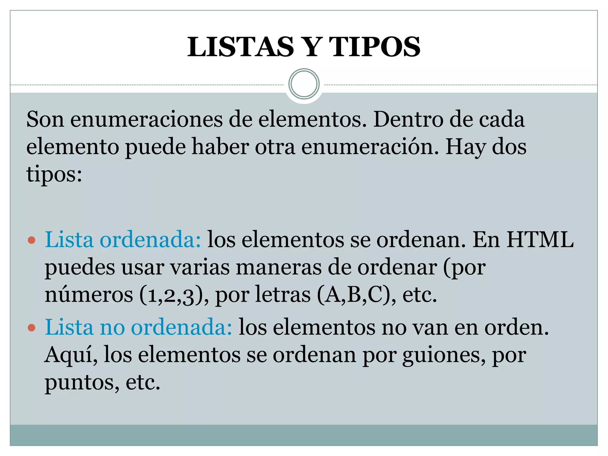 LISTAS Y TIPOS
Son enumeraciones de elementos. Dentro de cada
elemento puede haber otra enumeración. Hay dos
tipos:
 Lista ordenada: los elementos se ordenan. En HTML
puedes usar varias maneras de ordenar (por
números (1,2,3), por letras (A,B,C), etc.
 Lista no ordenada: los elementos no van en orden.
Aquí, los elementos se ordenan por guiones, por
puntos, etc.
 