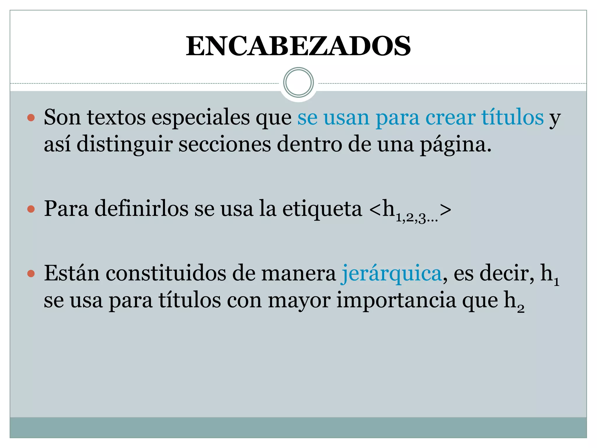 ENCABEZADOS
 Son textos especiales que se usan para crear títulos y
así distinguir secciones dentro de una página.
 Para definirlos se usa la etiqueta <h1,2,3…>
 Están constituidos de manera jerárquica, es decir, h1
se usa para títulos con mayor importancia que h2
 