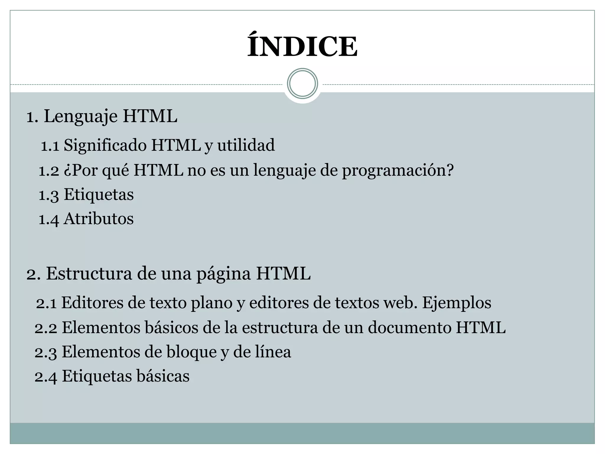 ÍNDICE
1. Lenguaje HTML
1.1 Significado HTML y utilidad
1.2 ¿Por qué HTML no es un lenguaje de programación?
1.3 Etiquetas
1.4 Atributos
2. Estructura de una página HTML
2.1 Editores de texto plano y editores de textos web. Ejemplos
2.2 Elementos básicos de la estructura de un documento HTML
2.3 Elementos de bloque y de línea
2.4 Etiquetas básicas
 