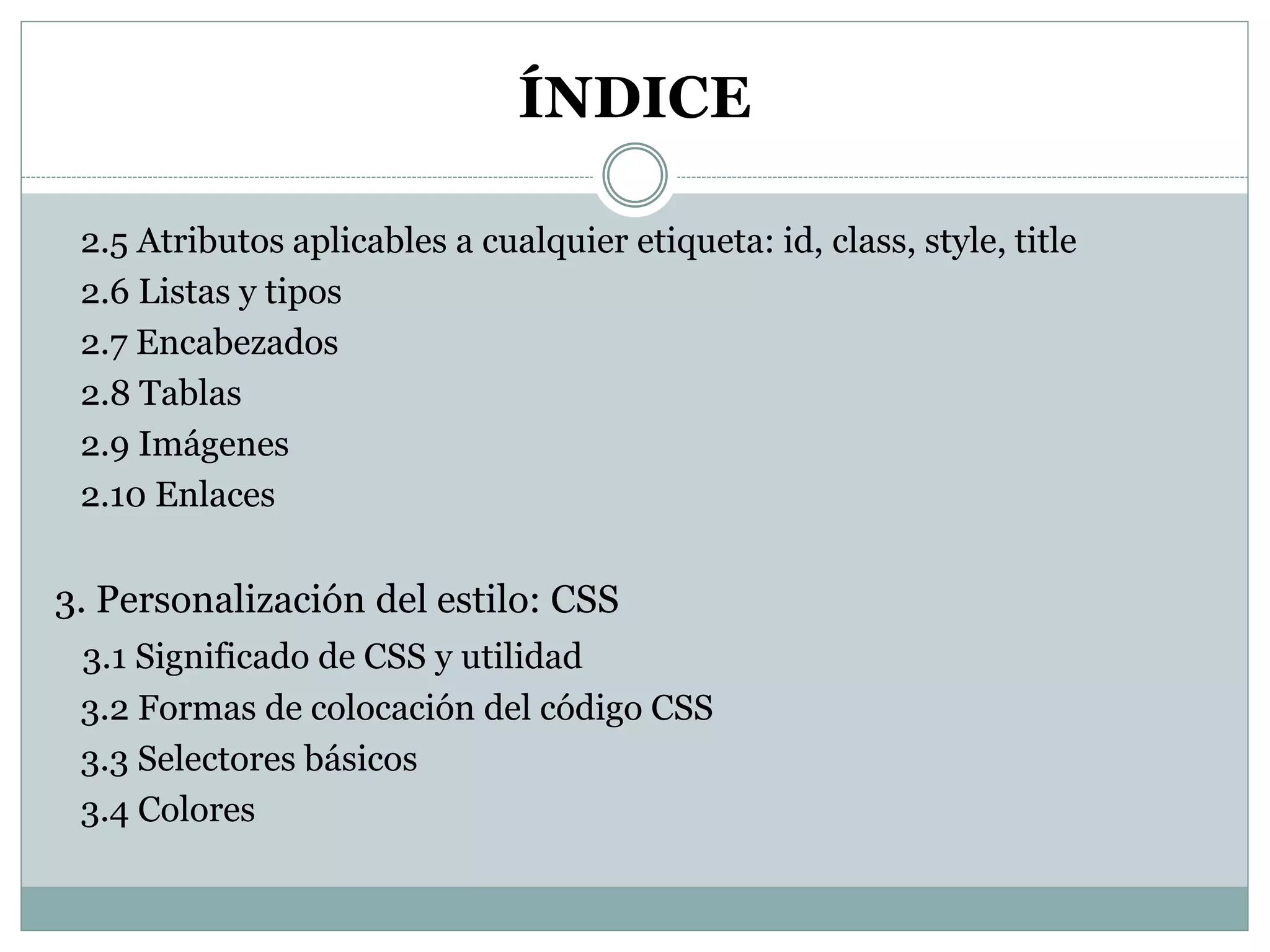 ÍNDICE
2.5 Atributos aplicables a cualquier etiqueta: id, class, style, title
2.6 Listas y tipos
2.7 Encabezados
2.8 Tablas
2.9 Imágenes
2.10 Enlaces
3. Personalización del estilo: CSS
3.1 Significado de CSS y utilidad
3.2 Formas de colocación del código CSS
3.3 Selectores básicos
3.4 Colores
 