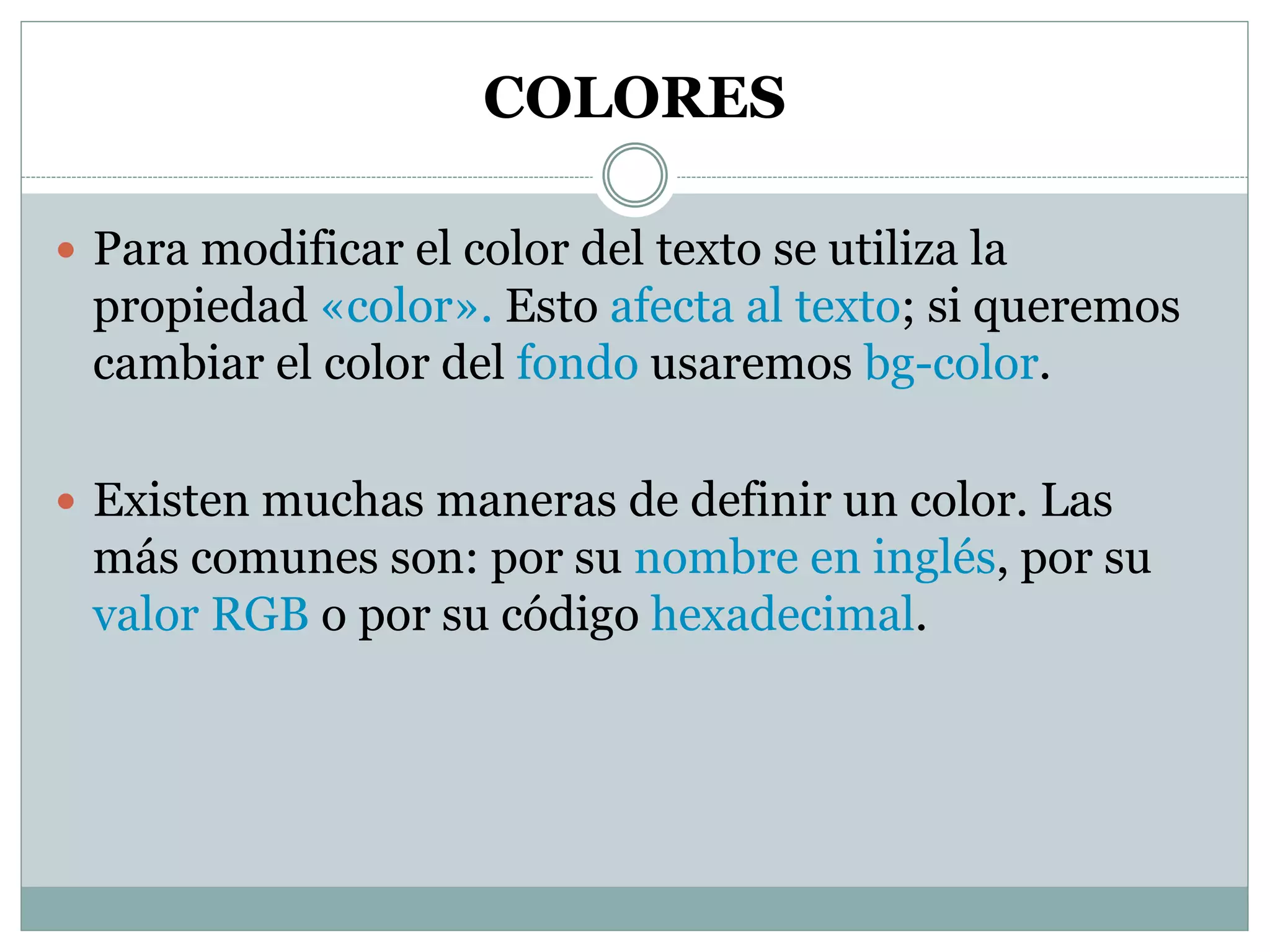 COLORES
 Para modificar el color del texto se utiliza la
propiedad «color». Esto afecta al texto; si queremos
cambiar el color del fondo usaremos bg-color.
 Existen muchas maneras de definir un color. Las
más comunes son: por su nombre en inglés, por su
valor RGB o por su código hexadecimal.
 