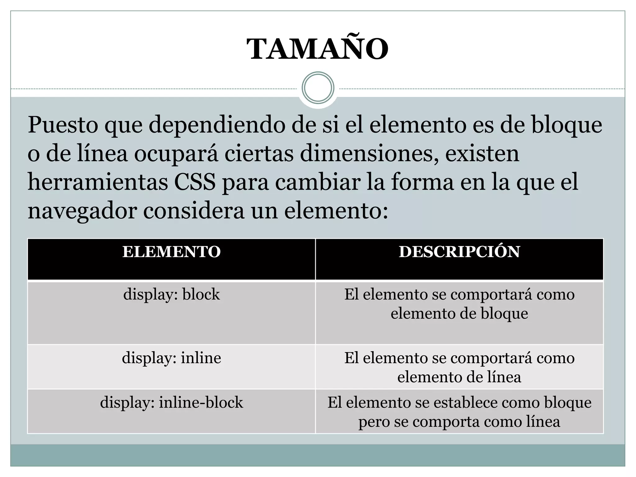 TAMAÑO
Puesto que dependiendo de si el elemento es de bloque
o de línea ocupará ciertas dimensiones, existen
herramientas CSS para cambiar la forma en la que el
navegador considera un elemento:
ELEMENTO DESCRIPCIÓN
display: block El elemento se comportará como
elemento de bloque
display: inline El elemento se comportará como
elemento de línea
display: inline-block El elemento se establece como bloque
pero se comporta como línea
 