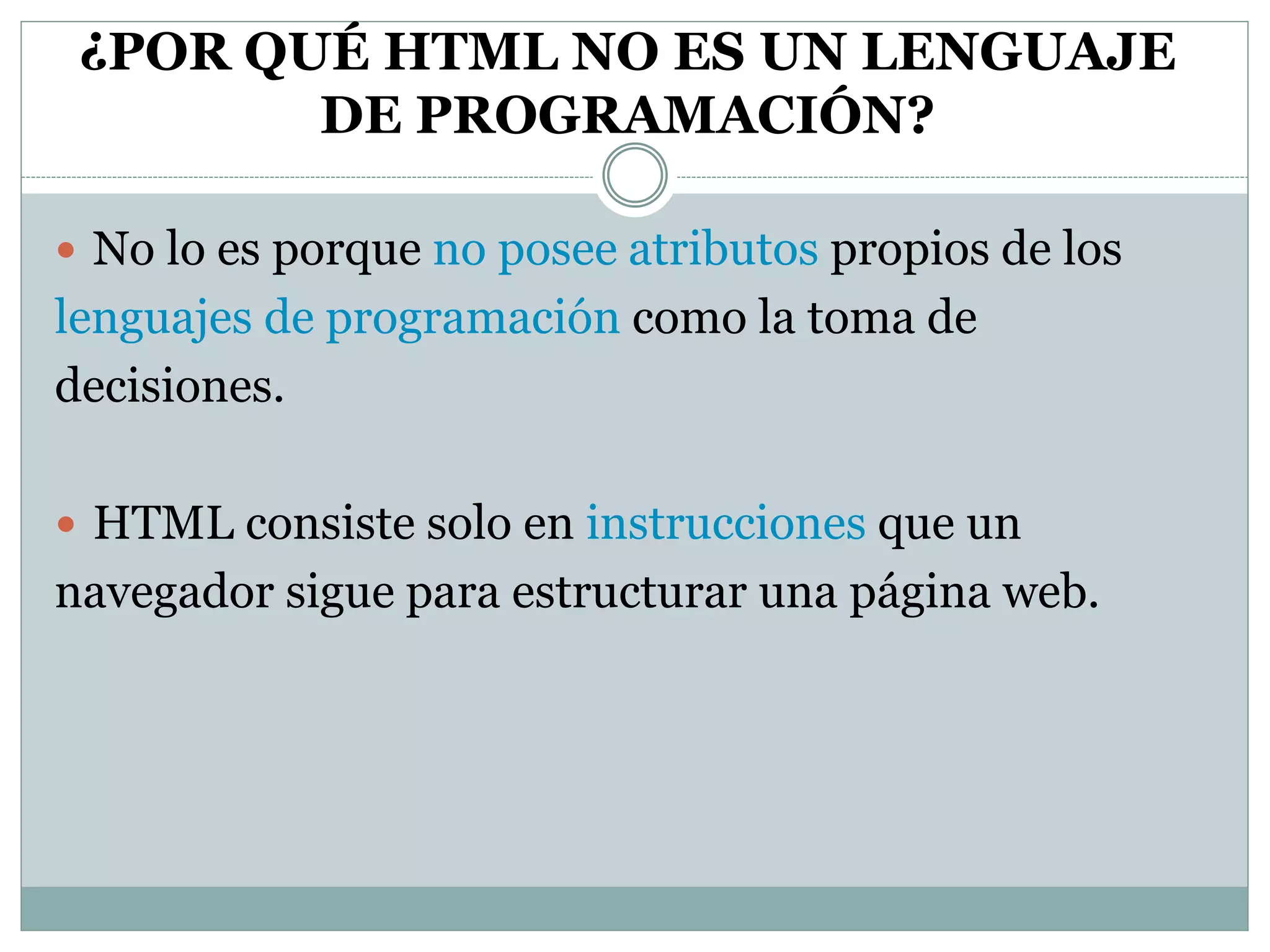 ¿POR QUÉ HTML NO ES UN LENGUAJE
DE PROGRAMACIÓN?
 No lo es porque no posee atributos propios de los
lenguajes de programación como la toma de
decisiones.
 HTML consiste solo en instrucciones que un
navegador sigue para estructurar una página web.
 