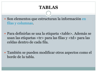 TABLAS
 Son elementos que estructuran la información en
filas y columnas.
 Para definirlas se usa la etiqueta <table>. Además se
usan las etiquetas <tr> para las filas y <td> para las
celdas dentro de cada fila.
 También se pueden modificar otros aspectos como el
borde de la tabla.
 