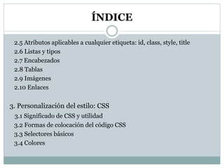 ÍNDICE
2.5 Atributos aplicables a cualquier etiqueta: id, class, style, title
2.6 Listas y tipos
2.7 Encabezados
2.8 Tablas
2.9 Imágenes
2.10 Enlaces
3. Personalización del estilo: CSS
3.1 Significado de CSS y utilidad
3.2 Formas de colocación del código CSS
3.3 Selectores básicos
3.4 Colores
 