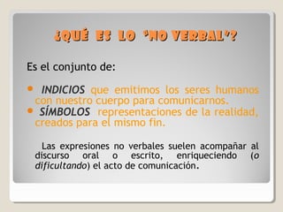 ¿Qué es lo “no verbal”?¿Qué es lo “no verbal”?
Es el conjunto de:
 INDICIOS que emitimos los seres humanos
con nuestro cuerpo para comunicarnos.
 SÍMBOLOS representaciones de la realidad,
creados para el mismo fin.
Las expresiones no verbales suelen acompañar al
discurso oral o escrito, enriqueciendo (o
dificultando) el acto de comunicación.
 
