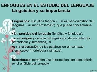ENFOQUES EN EL ESTUDIO DEL LENGUAJE
Lingüística y su importancia
Lingüística: disciplina teórica «…el estudio científico del
lenguaje…»(Lamb Pose1967), que puede concentrarse
en:
• los sonidos del lenguaje (fonética y fonología);
• en el origen y cambio del significado de las palabras
(etimología y semántica), o
•en la ordenación de las palabras en un contexto
significativo (morfología y sintaxis).
Importancia: permiten una información complementaria
en el análisis del lenguaje
 