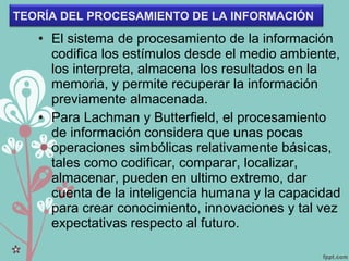 • El sistema de procesamiento de la información
codifica los estímulos desde el medio ambiente,
los interpreta, almacena los resultados en la
memoria, y permite recuperar la información
previamente almacenada.
• Para Lachman y Butterfield, el procesamiento
de información considera que unas pocas
operaciones simbólicas relativamente básicas,
tales como codificar, comparar, localizar,
almacenar, pueden en ultimo extremo, dar
cuenta de la inteligencia humana y la capacidad
para crear conocimiento, innovaciones y tal vez
expectativas respecto al futuro.
TEORÍA DEL PROCESAMIENTO DE LA INFORMACIÓN
 