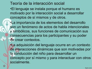 Teoría de la interacción social
•El lenguaje se instala porque el humano es
motivado por la interacción social a desarrollar
conceptos de sí mismos y de otros.
•La importancia de los elementos del desarrollo
son un fenómeno de actos de habla intencionales
y simbólicos, sus funciones de comunicación sus
consecuencias para los participantes y su poder
de crear contextos.
•La adquisición del lenguaje ocurre en un contexto
de interacciones dinámicas que son motivadas por
la conducción del niño para desarrollar un
concepto por sí mismo y para interactuar con otros
socialmente.
 