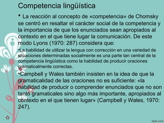 Competencia lingüística
• La reacción al concepto de «competencia» de Chomsky
se centró en resaltar el carácter social de la competencia y
la importancia de que los enunciados sean apropiados al
contexto en el que tiene lugar la comunicación. De este
modo Lyons (1970: 287) considera que:
•La habilidad de utilizar la lengua con corrección en una variedad de
situaciones determinadas socialmente es una parte tan central de la
competencia lingüística como la habilidad de producir oraciones
gramaticalmente correctas.
•Campbell y Wales también insisten en la idea de que la
gramaticalidad de las oraciones no es suficiente: «la
habilidad de producir o comprender enunciados que no son
tanto gramaticales sino algo más importante, apropiados al
contexto en el que tienen lugar» (Campbell y Wales, 1970:
247).
 