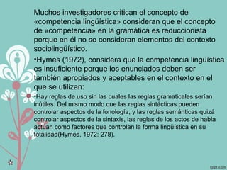 Muchos investigadores critican el concepto de
«competencia lingüística» consideran que el concepto
de «competencia» en la gramática es reduccionista
porque en él no se consideran elementos del contexto
sociolingüístico.
•Hymes (1972), considera que la competencia lingüística
es insuficiente porque los enunciados deben ser
también apropiados y aceptables en el contexto en el
que se utilizan:
•Hay reglas de uso sin las cuales las reglas gramaticales serían
inútiles. Del mismo modo que las reglas sintácticas pueden
controlar aspectos de la fonología, y las reglas semánticas quizá
controlar aspectos de la sintaxis, las reglas de los actos de habla
actúan como factores que controlan la forma lingüística en su
totalidad(Hymes, 1972: 278).
 