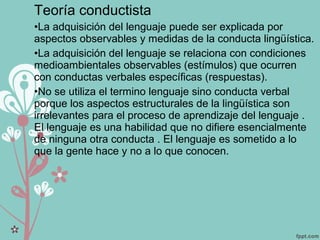 Teoría conductista
•La adquisición del lenguaje puede ser explicada por
aspectos observables y medidas de la conducta lingüística.
•La adquisición del lenguaje se relaciona con condiciones
medioambientales observables (estímulos) que ocurren
con conductas verbales específicas (respuestas).
•No se utiliza el termino lenguaje sino conducta verbal
porque los aspectos estructurales de la lingüística son
irrelevantes para el proceso de aprendizaje del lenguaje .
El lenguaje es una habilidad que no difiere esencialmente
de ninguna otra conducta . El lenguaje es sometido a lo
que la gente hace y no a lo que conocen.
 