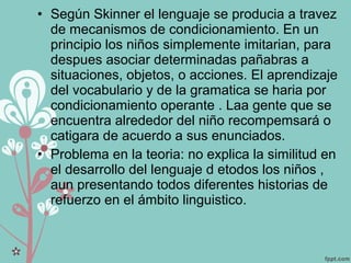 • Según Skinner el lenguaje se producia a travez
de mecanismos de condicionamiento. En un
principio los niños simplemente imitarian, para
despues asociar determinadas pañabras a
situaciones, objetos, o acciones. El aprendizaje
del vocabulario y de la gramatica se haria por
condicionamiento operante . Laa gente que se
encuentra alrededor del niño recompemsará o
catigara de acuerdo a sus enunciados.
• Problema en la teoria: no explica la similitud en
el desarrollo del lenguaje d etodos los niños ,
aun presentando todos diferentes historias de
refuerzo en el ámbito linguistico.
 