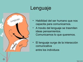 Lenguaje
• Habilidad del ser humano que nos
capacita para comunicarnos.
• A través del lenguaje se trasmiten
ideas pensamientos.
Comunicamos lo que queremos.
• El lenguaje surge de la interacción
comunicativa
entre los individuos
 