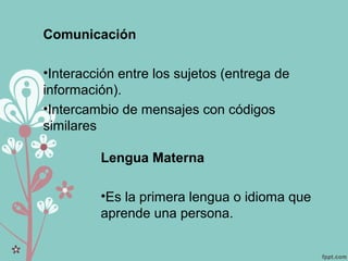 Lengua Materna
•Es la primera lengua o idioma que
aprende una persona.
Comunicación
•Interacción entre los sujetos (entrega de
información).
•Intercambio de mensajes con códigos
similares
 