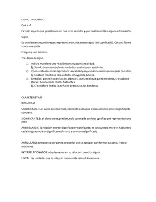 SIGNOLINGUISTICO
Qué es?
Es todo aquelloque percibimosconnuestrossentidosyque nostransmitenalgunainformación.
Signo
Es un elementoque sirvepararepresentarunaideaoconcepto(del significado).Conunaforma
sonorao escrita.
El signoesun símbolo.
Tres tiposde signo.
1) Indicio:mantieneunarelacióncontinuaconlarealidad.
Ej. Sonidode unaambulanciame indicaque hubounaccidente.
2) Iconos:estosintentanreproducirlarealidadyaque mantienenunasemejanzaconellos.
Ej. Una fotomantiene larealidadsi estoygorda,bonita.
3) Símbolos: poseenunarelación arbitrariaconla realidadque representa,se establece
atrevesde acuerdoscon loshablantes
Ej. El semáforo indicalasseñalesde tránsito,lasbanderas.
CARACTERISTICAS
BIPLONICO
SIGNIFICADO.Esel palnode contenido,conceptooideaque evocalamente ante el significante
concreto.
SIGNIFICANTE.Esel planode exzpresion,eslacadenade sonidosografiasque representanuna
idea.
ARBRITARIO:Es larelaciónentre el significadoy significante,es unacuerdoentre loshablantes
cada lenguaasociaun significantedistinto aunmismosignificado.
ARTICULADO:compuestoporpartespequeñasque se agrupanpara formarpalabras,frase u
oraciones.
INTERRELACIONADOS:adquiere valorensu relacionconotros signos.
LINEAL:las unidadesque lointegrannose emitensimultáneamente.
 