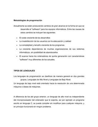 Metodologías de programación
Actualmente se están produciendo cambios de gran alcance en la forma en que se
desarrolla el "software" para los equipos informáticos. Entre las causas de
estos cambios se incluyen las siguientes:
• El coste creciente de los desarrollos
• La insatisfacción de los usuarios con la adecuación y calidad
• La complejidad y tamaño creciente de los programas
• La creciente dependencia de muchas organizaciones de sus sistemas
informáticos, sin posibilidad de abandonarlos
• El avance hacia los ordenadores de quinta generación con características
"software" muy diferentes de los actuales.
TIPOS DE LENGUAJES
Los lenguajes de programación se clasifican de manera general en dos grandes
grupos, Lenguajes de Alto Nivel y Lenguajes de Bajo Nivel.
Un lenguaje de bajo nivel está orientado hacia la resolución de una determinada
máquina o clases de máquinas.
A diferencia de los del grupo anterior, un lenguaje de alto nivel es independiente
del microprocesador del ordenador que lo soporta, así por ejemplo un programa
escrito en lenguaje C, se puede compilar sin modificar para cualquier máquina, y
en principio funcionará sin ningún problema.
 