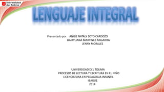Presentado por: ANGIE NATALY SOTO CARDOZO 
DAIRYLIANA MARTINEZ ANGARITA 
JENNY MORALES 
UNIVERSIDAD DEL TOLIMA 
PROCESOS DE LECTURA Y ESCRITURA EN EL NIÑO 
LICENCIATURA EN PEDAGOGIA INFANTIL 
IBAGUE 
2014 
 