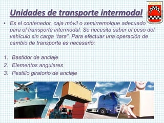 • Es el contenedor, caja móvil o semirremolque adecuado
para el transporte intermodal. Se necesita saber el peso del
vehículo sin carga “tara”. Para efectuar una operación de
cambio de transporte es necesario:
1. Bastidor de anclaje
2. Elementos angulares
3. Pestillo giratorio de anclaje
Unidades de transporte intermodal
 