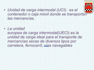 • Unidad de carga intermodal (UCI): es el
contenedor o caja móvil donde se transportan
las mercancías.
• La unidad
europea de carga intermodal(UECI) es la
unidad de carga ideal para el transporte de
mercancías secas de diversos tipos por
carretera, ferrocarril, vías navegables
 