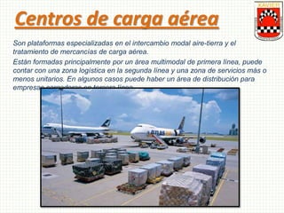 Centros de carga aérea
Son plataformas especializadas en el intercambio modal aire-tierra y el
tratamiento de mercancías de carga aérea.
Están formadas principalmente por un área multimodal de primera línea, puede
contar con una zona logística en la segunda línea y una zona de servicios más o
menos unitarios. En algunos casos puede haber un área de distribución para
empresas cargadoras en tercera línea.
 