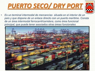 PUERTO SECO/ DRY PORT
• Es un terminal intermodal de mercancías situada en el interior de un
país y que dispone de un enlace directo con un puerto marítimo. Consta
de un área intermodal ferrocarril/carretera, como área funcional
principal, que puede tener asociados otras áreas funcionales
(distripark, servicios aduaneros, etc.)
 
