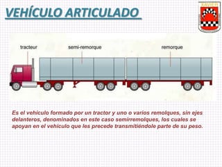 VEHÍCULO ARTICULADO
Es el vehículo formado por un tractor y uno o varios remolques, sin ejes
delanteros, denominados en este caso semirremolques, los cuales se
apoyan en el vehículo que les precede transmitiéndole parte de su peso.
 