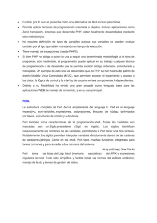  Es libre, por lo que se presenta como una alternativa de fácil acceso para todos.
 Permite aplicar técnicas de programación orientada a objetos. Incluso aplicaciones como
Zend framework, empresa que desarrolla PHP, están totalmente desarrolladas mediante
esta metodología.
 No requiere definición de tipos de variables aunque sus variables se pueden evaluar
también por el tipo que estén manejando en tiempo de ejecución.
 Tiene manejo de excepciones (desde PHP5).
 Si bien PHP no obliga a quien lo usa a seguir una determinada metodología a la hora de
programar, aún haciéndolo, el programador puede aplicar en su trabajo cualquier técnica
de programación o de desarrollo que le permita escribir código ordenado, estructurado y
manejable. Un ejemplo de esto son los desarrollos que en PHP se han hecho del patrón de
diseño Modelo Vista Controlador (MVC), que permiten separar el tratamiento y acceso a
los datos, la lógica de control y la interfaz de usuario en tres componentes independientes.
 Debido a su flexibilidad ha tenido una gran acogida como lenguaje base para las
aplicaciones WEB de manejo de contenido, y es su uso principal.
PERL
La estructura completa de Perl deriva ampliamente del lenguaje C. Perl es un lenguaje
imperativo, con variables, expresiones, asignaciones, bloques de código delimitados
por llaves, estructuras de control y subrutinas.
Perl también toma características de la programación shell. Todas las variables son
marcadas con un Sigilo precedente (Sigil, en inglés). Los sigilos identifican
inequívocamente los nombres de las variables, permitiendo a Perl tener una rica sintaxis.
Notablemente, los sigilos permiten interpolar variables directamente dentro de las cadenas
de caracteres(strings). Como en los shell, Perl tiene muchas funciones integradas para
tareas comunes y para acceder a los recursos del sistema.
Ad by pricEchop | Close This Ad
Perl toma las listas del Lisp, hash (memoria asociativa) del AWK y expresiones
regulares del sed. Todo esto simplifica y facilita todas las formas del análisis sintáctico,
manejo de texto y tareas de gestión de datos.
 