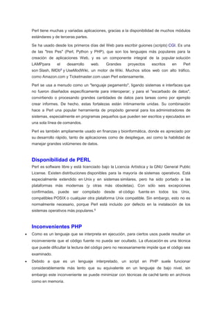 Perl tiene muchas y variadas aplicaciones, gracias a la disponibilidad de muchos módulos
estándares y de terceras partes.
Se ha usado desde los primeros días del Web para escribir guiones (scripts) CGI. Es una
de las "tres Pes" (Perl, Python y PHP), que son los lenguajes más populares para la
creación de aplicaciones Web, y es un componente integral de la popular solución
LAMPpara el desarrollo web. Grandes proyectos escritos en Perl
son Slash, IMDb6
y UseModWiki, un motor de Wiki. Muchos sitios web con alto tráfico,
como Amazon.com y Ticketmaster.com usan Perl extensamente.
Perl se usa a menudo como un "lenguaje pegamento", ligando sistemas e interfaces que
no fueron diseñados específicamente para interoperar; y para el "escarbado de datos",
convirtiendo o procesando grandes cantidades de datos para tareas como por ejemplo
crear informes. De hecho, estas fortalezas están íntimamente unidas. Su combinación
hace a Perl una popular herramienta de propósito general para los administradores de
sistemas, especialmente en programas pequeños que pueden ser escritos y ejecutados en
una sola línea de comandos.
Perl es también ampliamente usado en finanzas y bioinformática, donde es apreciado por
su desarrollo rápido, tanto de aplicaciones como de despliegue, así como la habilidad de
manejar grandes volúmenes de datos.
Disponibilidad de PERL
Perl es software libre y está licenciado bajo la Licencia Artística y la GNU General Public
License. Existen distribuciones disponibles para la mayoría de sistemas operativos. Está
especialmente extendido en Unix y en sistemas similares, pero ha sido portado a las
plataformas más modernas (y otras más obsoletas). Con sólo seis excepciones
confirmadas, puede ser compilado desde el código fuente en todos los Unix,
compatibles POSIX o cualquier otra plataforma Unix compatible. Sin embargo, esto no es
normalmente necesario, porque Perl está incluido por defecto en la instalación de los
sistemas operativos más populares.9
Inconvenientes PHP
 Como es un lenguaje que se interpreta en ejecución, para ciertos usos puede resultar un
inconveniente que el código fuente no pueda ser ocultado. La ofuscación es una técnica
que puede dificultar la lectura del código pero no necesariamente impide que el código sea
examinado.
 Debido a que es un lenguaje interpretado, un script en PHP suele funcionar
considerablemente más lento que su equivalente en un lenguaje de bajo nivel, sin
embargo este inconveniente se puede minimizar con técnicas de caché tanto en archivos
como en memoria.
 