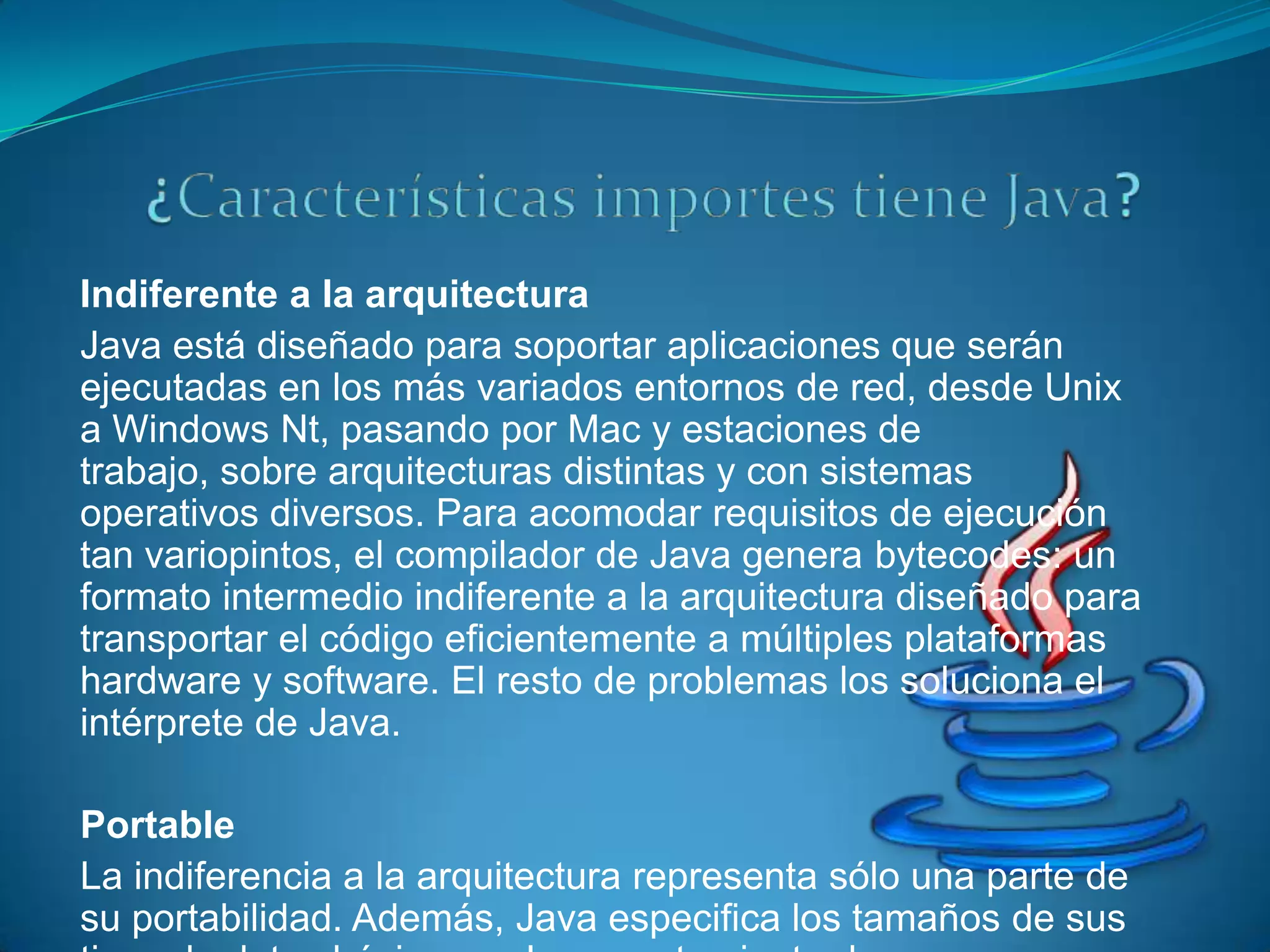 Indiferente a la arquitectura
Java está diseñado para soportar aplicaciones que serán
ejecutadas en los más variados entornos de red, desde Unix
a Windows Nt, pasando por Mac y estaciones de
trabajo, sobre arquitecturas distintas y con sistemas
operativos diversos. Para acomodar requisitos de ejecución
tan variopintos, el compilador de Java genera bytecodes: un
formato intermedio indiferente a la arquitectura diseñado para
transportar el código eficientemente a múltiples plataformas
hardware y software. El resto de problemas los soluciona el
intérprete de Java.

Portable
La indiferencia a la arquitectura representa sólo una parte de
su portabilidad. Además, Java especifica los tamaños de sus
 
