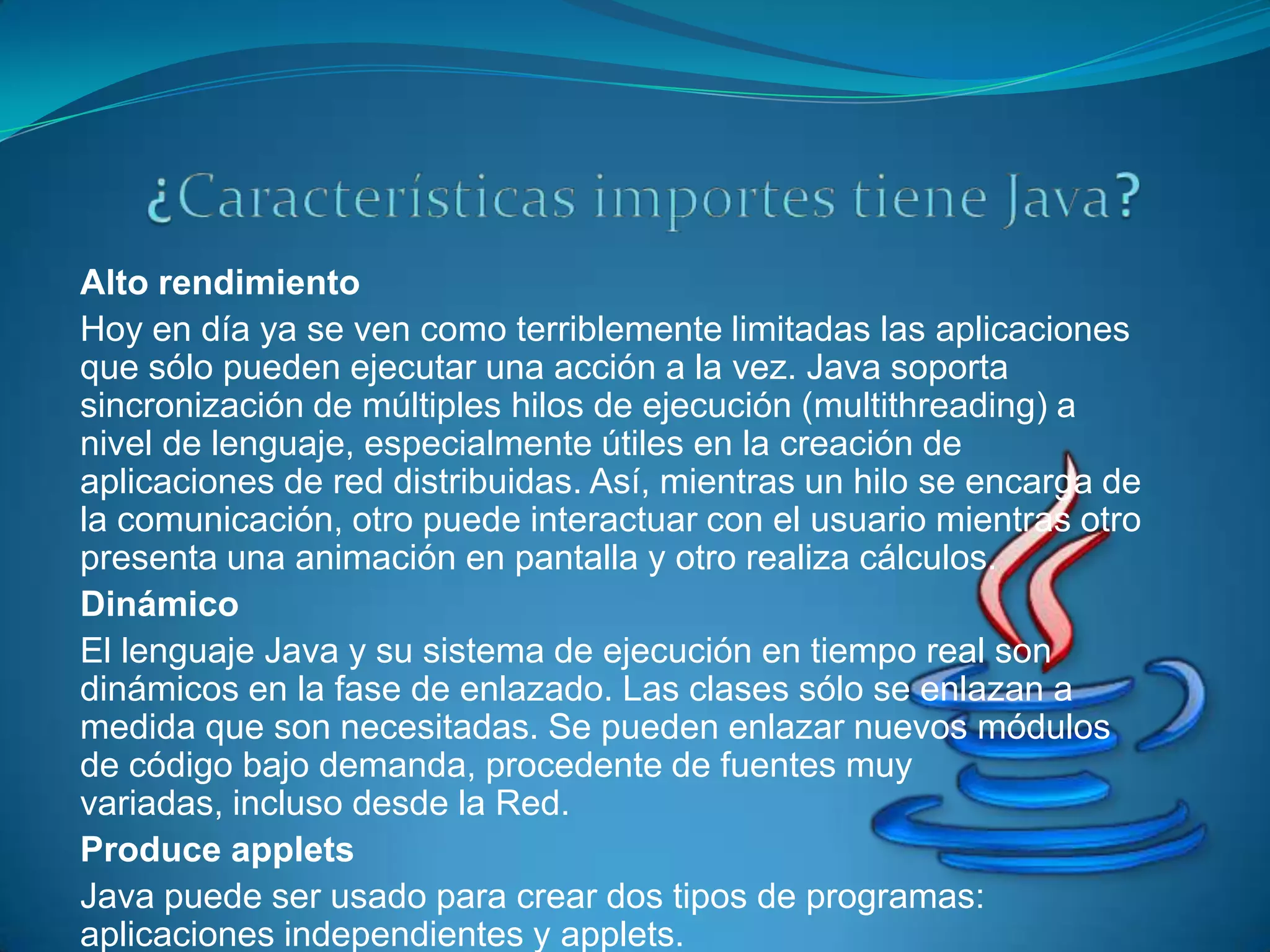 Alto rendimiento
Hoy en día ya se ven como terriblemente limitadas las aplicaciones
que sólo pueden ejecutar una acción a la vez. Java soporta
sincronización de múltiples hilos de ejecución (multithreading) a
nivel de lenguaje, especialmente útiles en la creación de
aplicaciones de red distribuidas. Así, mientras un hilo se encarga de
la comunicación, otro puede interactuar con el usuario mientras otro
presenta una animación en pantalla y otro realiza cálculos.
Dinámico
El lenguaje Java y su sistema de ejecución en tiempo real son
dinámicos en la fase de enlazado. Las clases sólo se enlazan a
medida que son necesitadas. Se pueden enlazar nuevos módulos
de código bajo demanda, procedente de fuentes muy
variadas, incluso desde la Red.
Produce applets
Java puede ser usado para crear dos tipos de programas:
aplicaciones independientes y applets.
 
