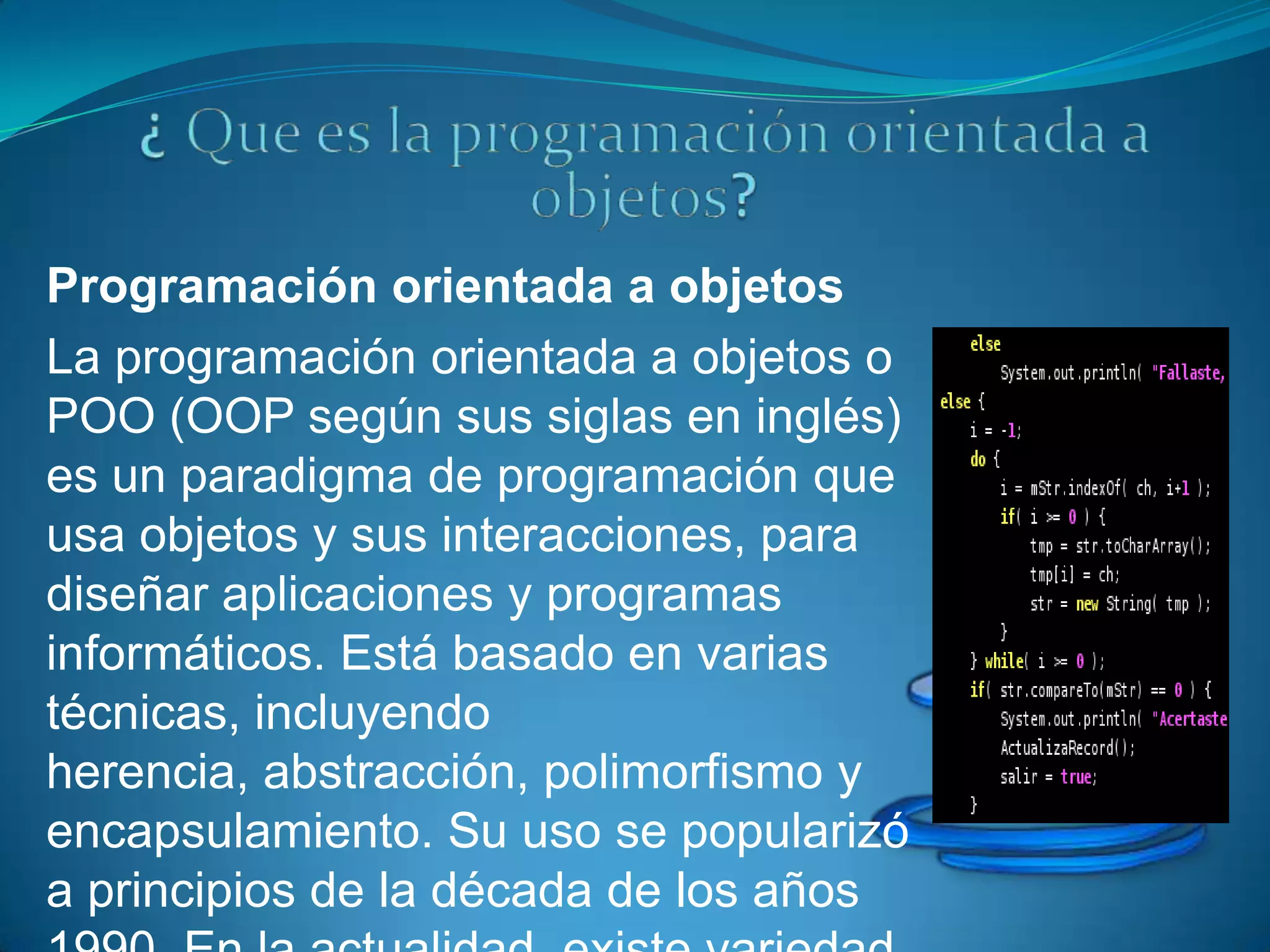 Programación orientada a objetos
La programación orientada a objetos o
POO (OOP según sus siglas en inglés)
es un paradigma de programación que
usa objetos y sus interacciones, para
diseñar aplicaciones y programas
informáticos. Está basado en varias
técnicas, incluyendo
herencia, abstracción, polimorfismo y
encapsulamiento. Su uso se popularizó
a principios de la década de los años
 