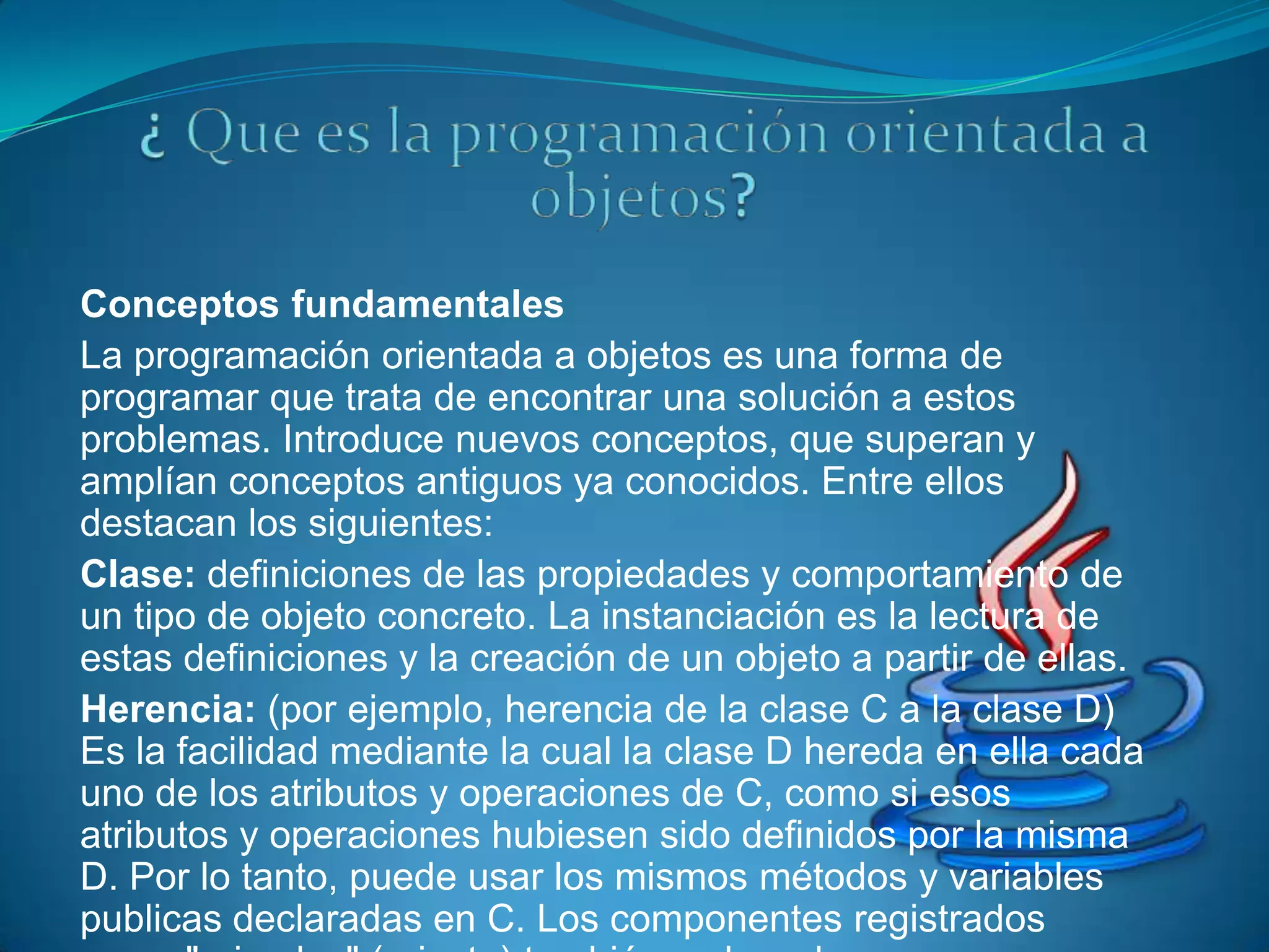 Conceptos fundamentales
La programación orientada a objetos es una forma de
programar que trata de encontrar una solución a estos
problemas. Introduce nuevos conceptos, que superan y
amplían conceptos antiguos ya conocidos. Entre ellos
destacan los siguientes:
Clase: definiciones de las propiedades y comportamiento de
un tipo de objeto concreto. La instanciación es la lectura de
estas definiciones y la creación de un objeto a partir de ellas.
Herencia: (por ejemplo, herencia de la clase C a la clase D)
Es la facilidad mediante la cual la clase D hereda en ella cada
uno de los atributos y operaciones de C, como si esos
atributos y operaciones hubiesen sido definidos por la misma
D. Por lo tanto, puede usar los mismos métodos y variables
publicas declaradas en C. Los componentes registrados
 
