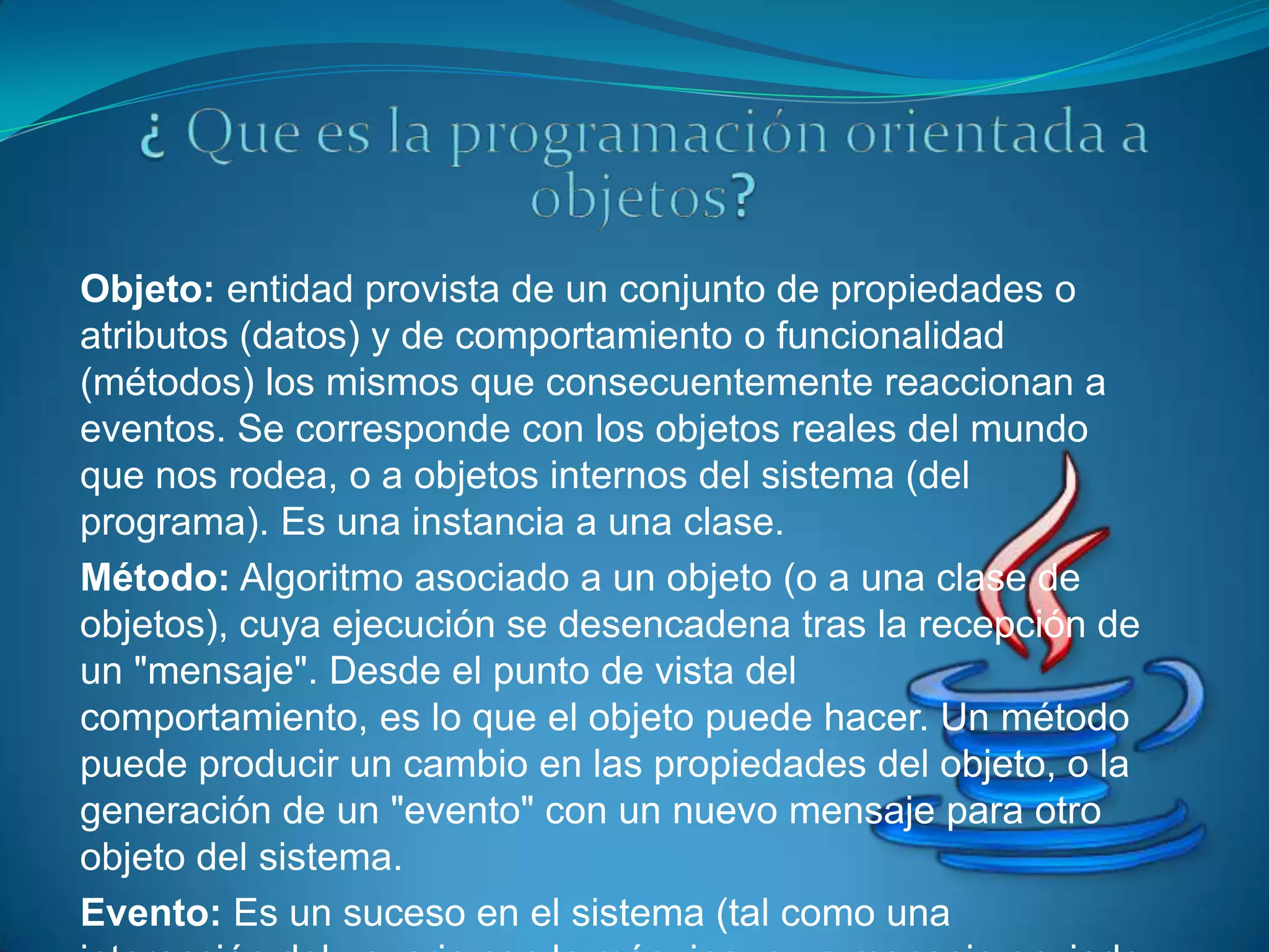 Objeto: entidad provista de un conjunto de propiedades o
atributos (datos) y de comportamiento o funcionalidad
(métodos) los mismos que consecuentemente reaccionan a
eventos. Se corresponde con los objetos reales del mundo
que nos rodea, o a objetos internos del sistema (del
programa). Es una instancia a una clase.
Método: Algoritmo asociado a un objeto (o a una clase de
objetos), cuya ejecución se desencadena tras la recepción de
un "mensaje". Desde el punto de vista del
comportamiento, es lo que el objeto puede hacer. Un método
puede producir un cambio en las propiedades del objeto, o la
generación de un "evento" con un nuevo mensaje para otro
objeto del sistema.
Evento: Es un suceso en el sistema (tal como una
 