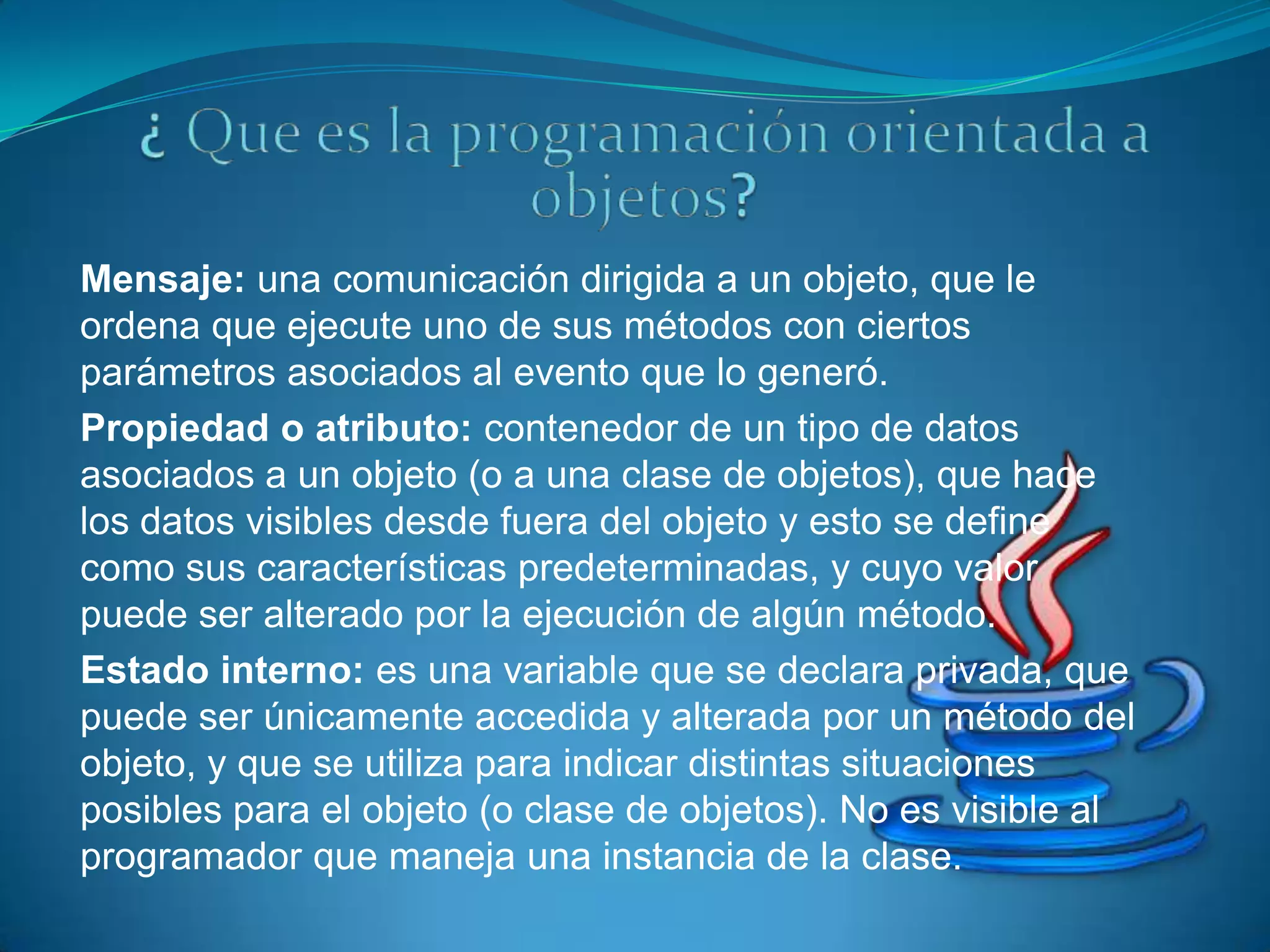 Mensaje: una comunicación dirigida a un objeto, que le
ordena que ejecute uno de sus métodos con ciertos
parámetros asociados al evento que lo generó.
Propiedad o atributo: contenedor de un tipo de datos
asociados a un objeto (o a una clase de objetos), que hace
los datos visibles desde fuera del objeto y esto se define
como sus características predeterminadas, y cuyo valor
puede ser alterado por la ejecución de algún método.
Estado interno: es una variable que se declara privada, que
puede ser únicamente accedida y alterada por un método del
objeto, y que se utiliza para indicar distintas situaciones
posibles para el objeto (o clase de objetos). No es visible al
programador que maneja una instancia de la clase.
 