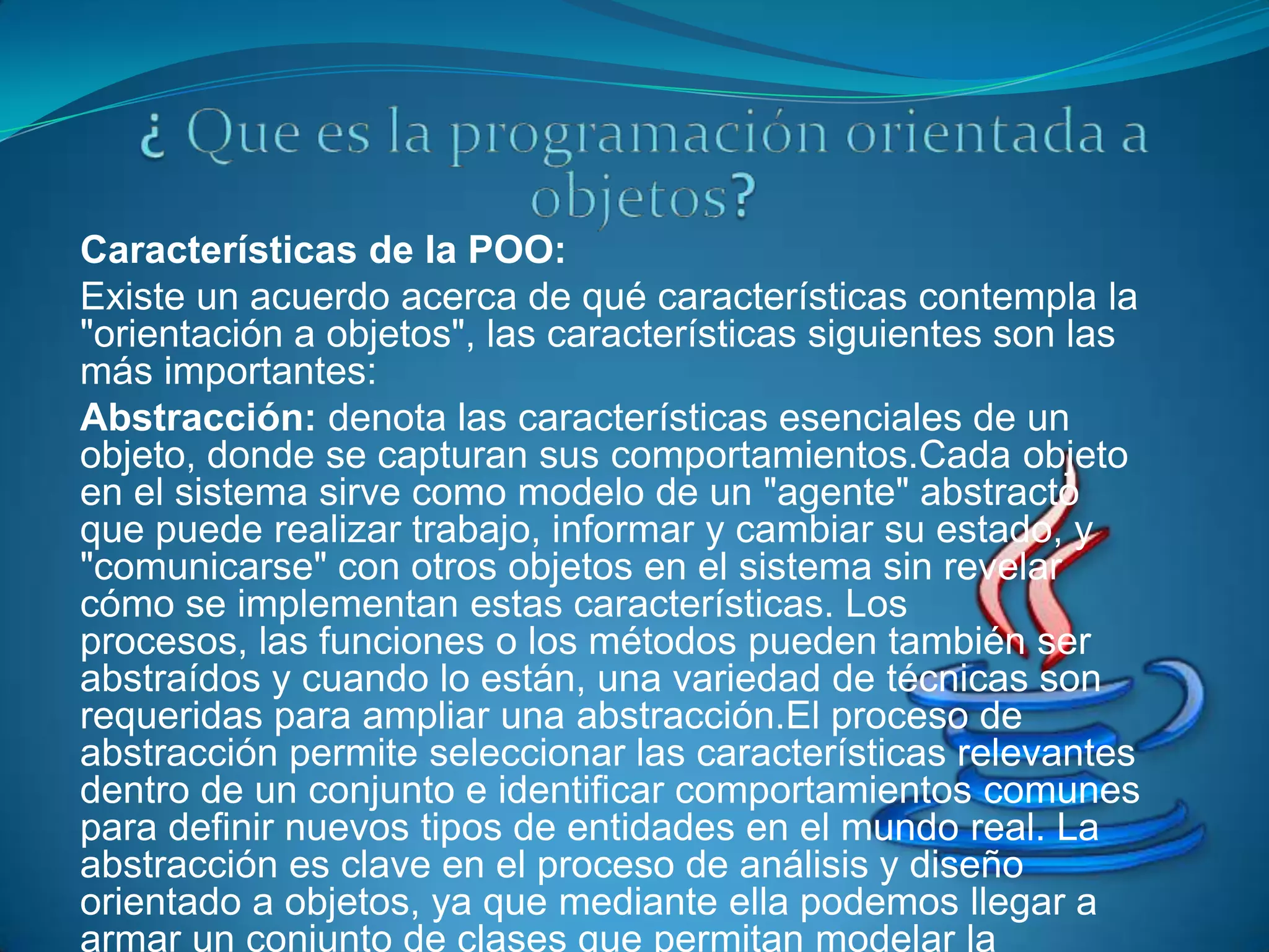 Características de la POO:
Existe un acuerdo acerca de qué características contempla la
"orientación a objetos", las características siguientes son las
más importantes:
Abstracción: denota las características esenciales de un
objeto, donde se capturan sus comportamientos.Cada objeto
en el sistema sirve como modelo de un "agente" abstracto
que puede realizar trabajo, informar y cambiar su estado, y
"comunicarse" con otros objetos en el sistema sin revelar
cómo se implementan estas características. Los
procesos, las funciones o los métodos pueden también ser
abstraídos y cuando lo están, una variedad de técnicas son
requeridas para ampliar una abstracción.El proceso de
abstracción permite seleccionar las características relevantes
dentro de un conjunto e identificar comportamientos comunes
para definir nuevos tipos de entidades en el mundo real. La
abstracción es clave en el proceso de análisis y diseño
orientado a objetos, ya que mediante ella podemos llegar a
armar un conjunto de clases que permitan modelar la
 