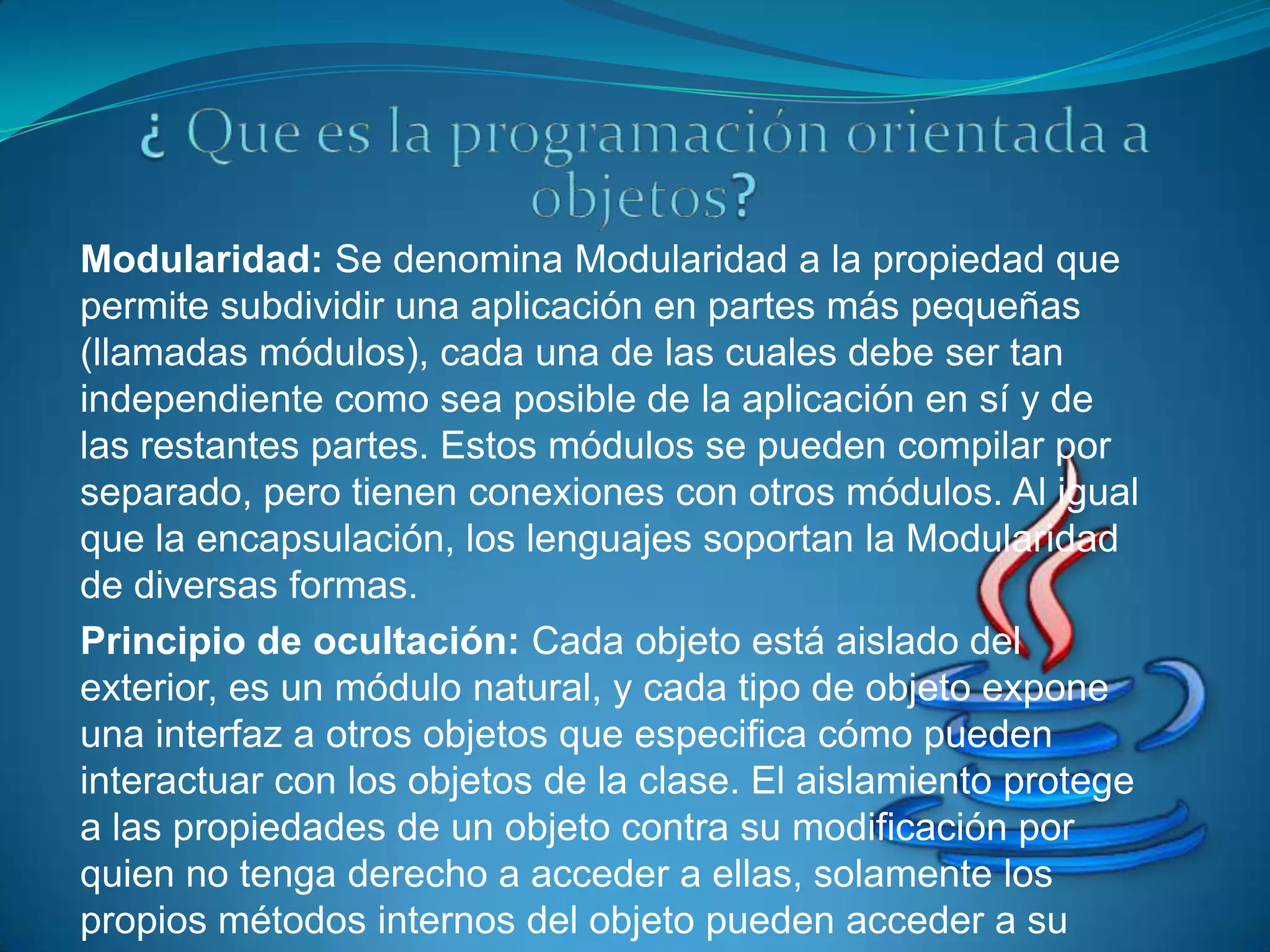 Modularidad: Se denomina Modularidad a la propiedad que
permite subdividir una aplicación en partes más pequeñas
(llamadas módulos), cada una de las cuales debe ser tan
independiente como sea posible de la aplicación en sí y de
las restantes partes. Estos módulos se pueden compilar por
separado, pero tienen conexiones con otros módulos. Al igual
que la encapsulación, los lenguajes soportan la Modularidad
de diversas formas.
Principio de ocultación: Cada objeto está aislado del
exterior, es un módulo natural, y cada tipo de objeto expone
una interfaz a otros objetos que especifica cómo pueden
interactuar con los objetos de la clase. El aislamiento protege
a las propiedades de un objeto contra su modificación por
quien no tenga derecho a acceder a ellas, solamente los
propios métodos internos del objeto pueden acceder a su
 
