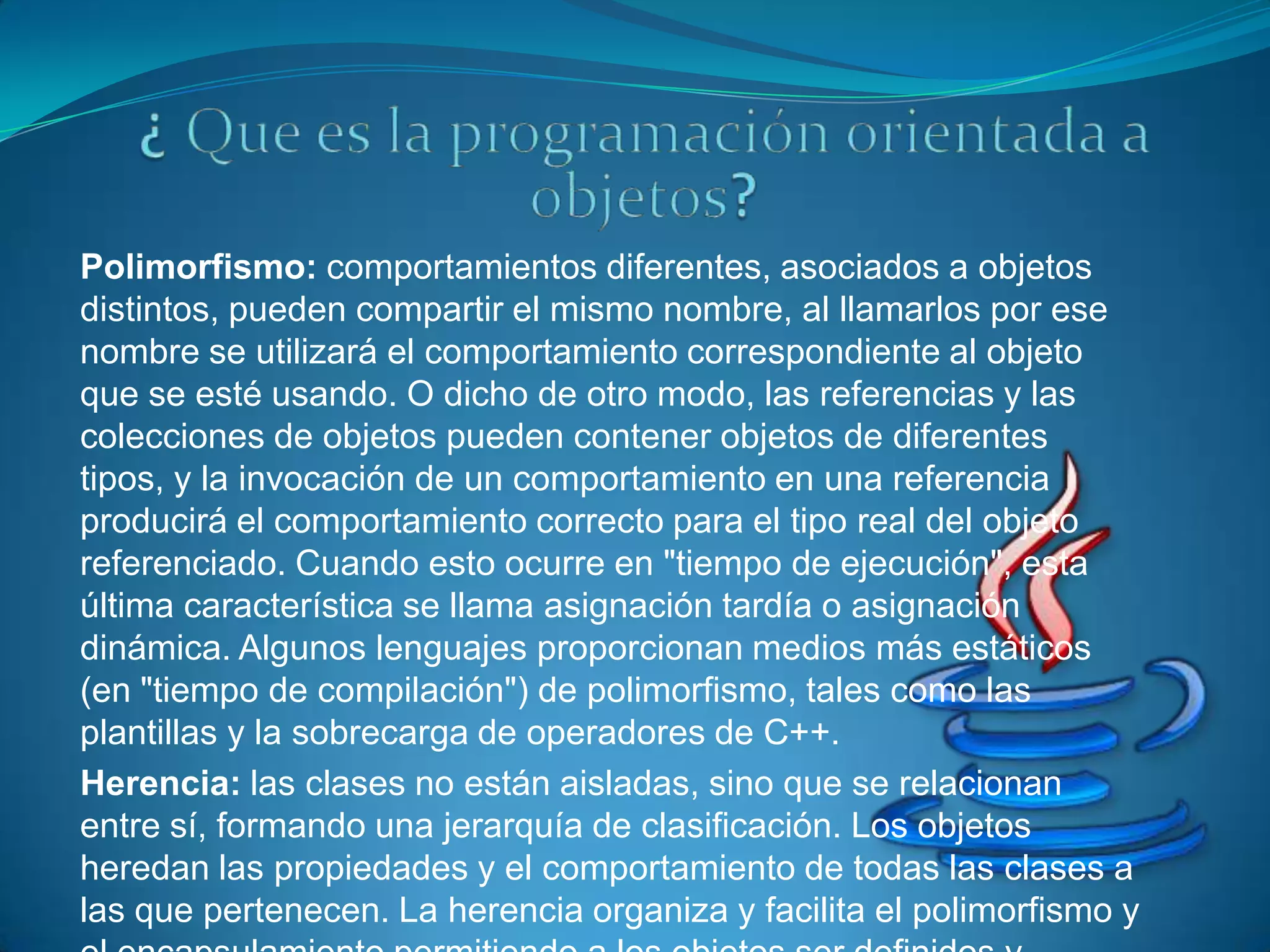 Polimorfismo: comportamientos diferentes, asociados a objetos
distintos, pueden compartir el mismo nombre, al llamarlos por ese
nombre se utilizará el comportamiento correspondiente al objeto
que se esté usando. O dicho de otro modo, las referencias y las
colecciones de objetos pueden contener objetos de diferentes
tipos, y la invocación de un comportamiento en una referencia
producirá el comportamiento correcto para el tipo real del objeto
referenciado. Cuando esto ocurre en "tiempo de ejecución", esta
última característica se llama asignación tardía o asignación
dinámica. Algunos lenguajes proporcionan medios más estáticos
(en "tiempo de compilación") de polimorfismo, tales como las
plantillas y la sobrecarga de operadores de C++.
Herencia: las clases no están aisladas, sino que se relacionan
entre sí, formando una jerarquía de clasificación. Los objetos
heredan las propiedades y el comportamiento de todas las clases a
las que pertenecen. La herencia organiza y facilita el polimorfismo y
 