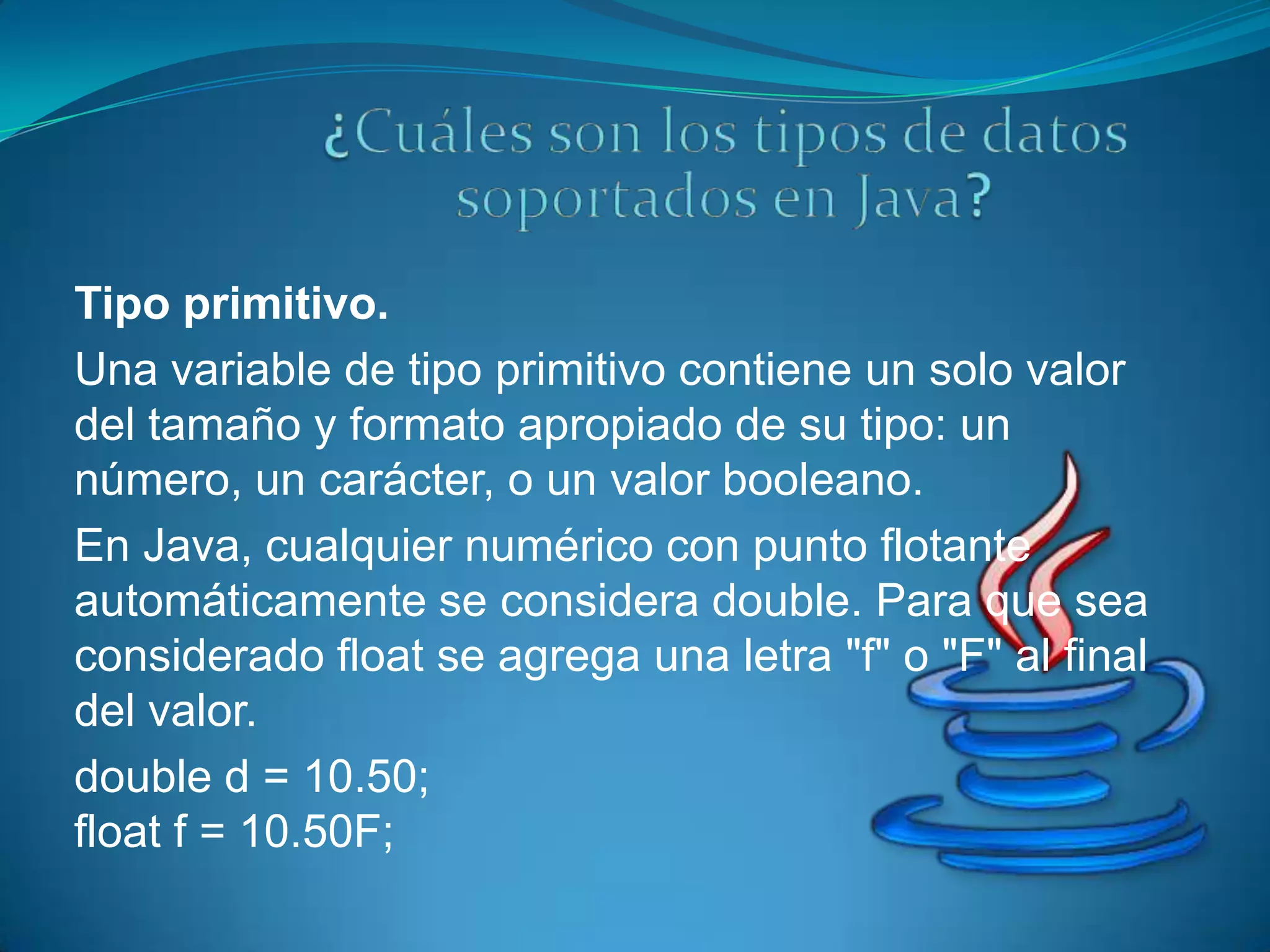 Tipo primitivo.
Una variable de tipo primitivo contiene un solo valor
del tamaño y formato apropiado de su tipo: un
número, un carácter, o un valor booleano.
En Java, cualquier numérico con punto flotante
automáticamente se considera double. Para que sea
considerado float se agrega una letra "f" o "F" al final
del valor.
double d = 10.50;
float f = 10.50F;
 