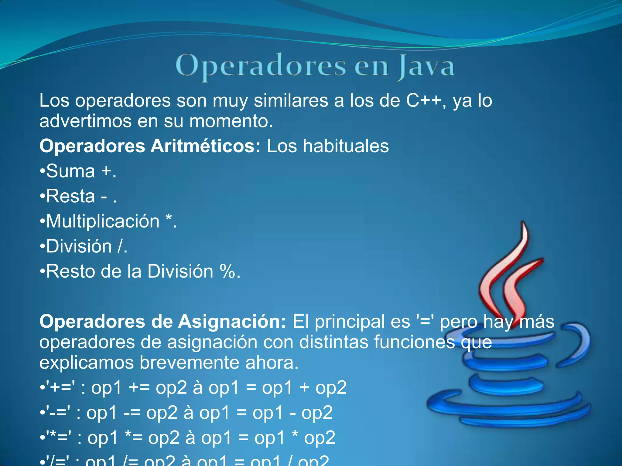 Los operadores son muy similares a los de C++, ya lo
advertimos en su momento.
Operadores Aritméticos: Los habituales
•Suma +.
•Resta - .
•Multiplicación *.
•División /.
•Resto de la División %.

Operadores de Asignación: El principal es '=' pero hay más
operadores de asignación con distintas funciones que
explicamos brevemente ahora.
•'+=' : op1 += op2 à op1 = op1 + op2
•'-=' : op1 -= op2 à op1 = op1 - op2
•'*=' : op1 *= op2 à op1 = op1 * op2
 
