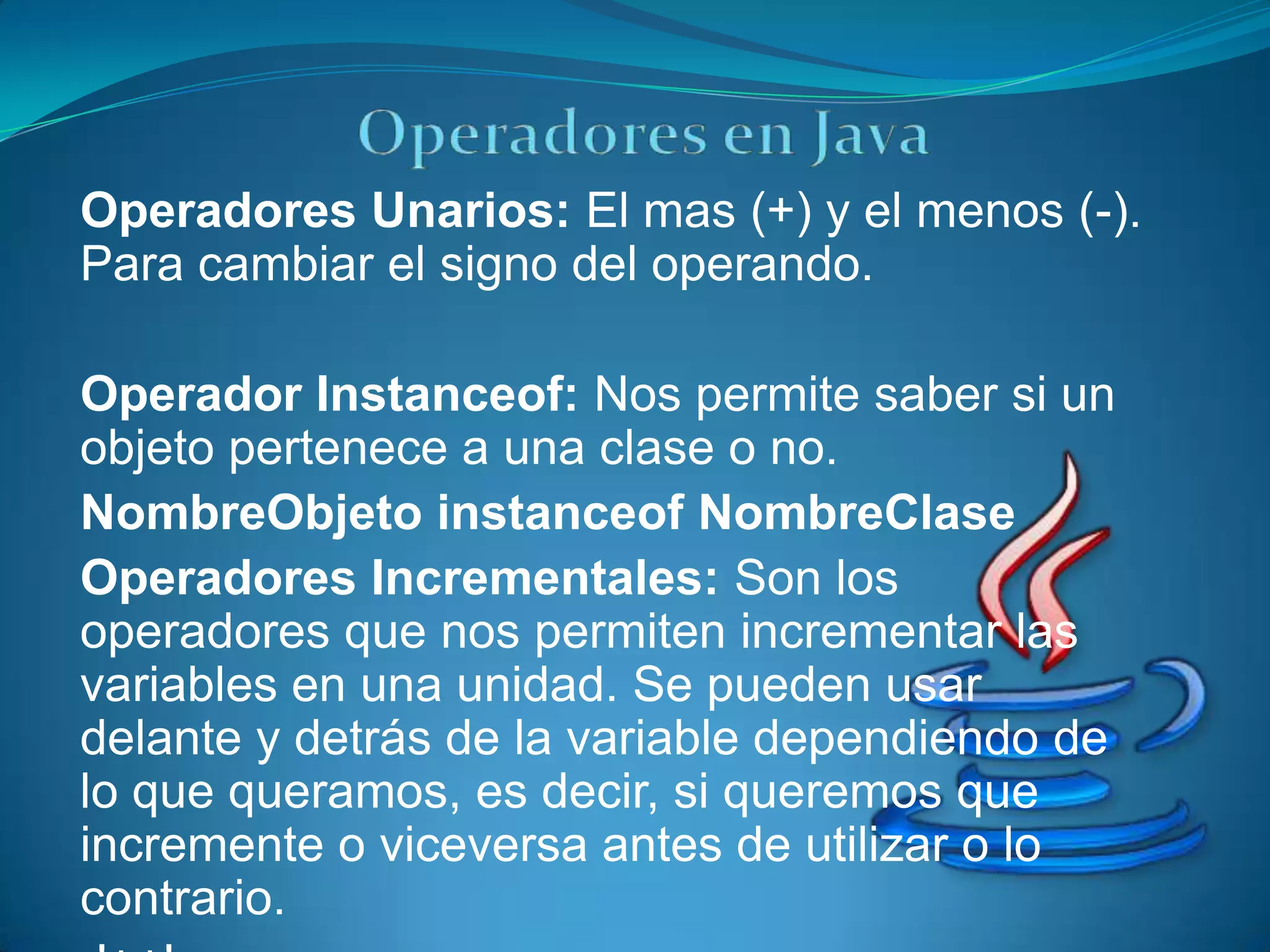 Operadores Unarios: El mas (+) y el menos (-).
Para cambiar el signo del operando.

Operador Instanceof: Nos permite saber si un
objeto pertenece a una clase o no.
NombreObjeto instanceof NombreClase
Operadores Incrementales: Son los
operadores que nos permiten incrementar las
variables en una unidad. Se pueden usar
delante y detrás de la variable dependiendo de
lo que queramos, es decir, si queremos que
incremente o viceversa antes de utilizar o lo
contrario.
 