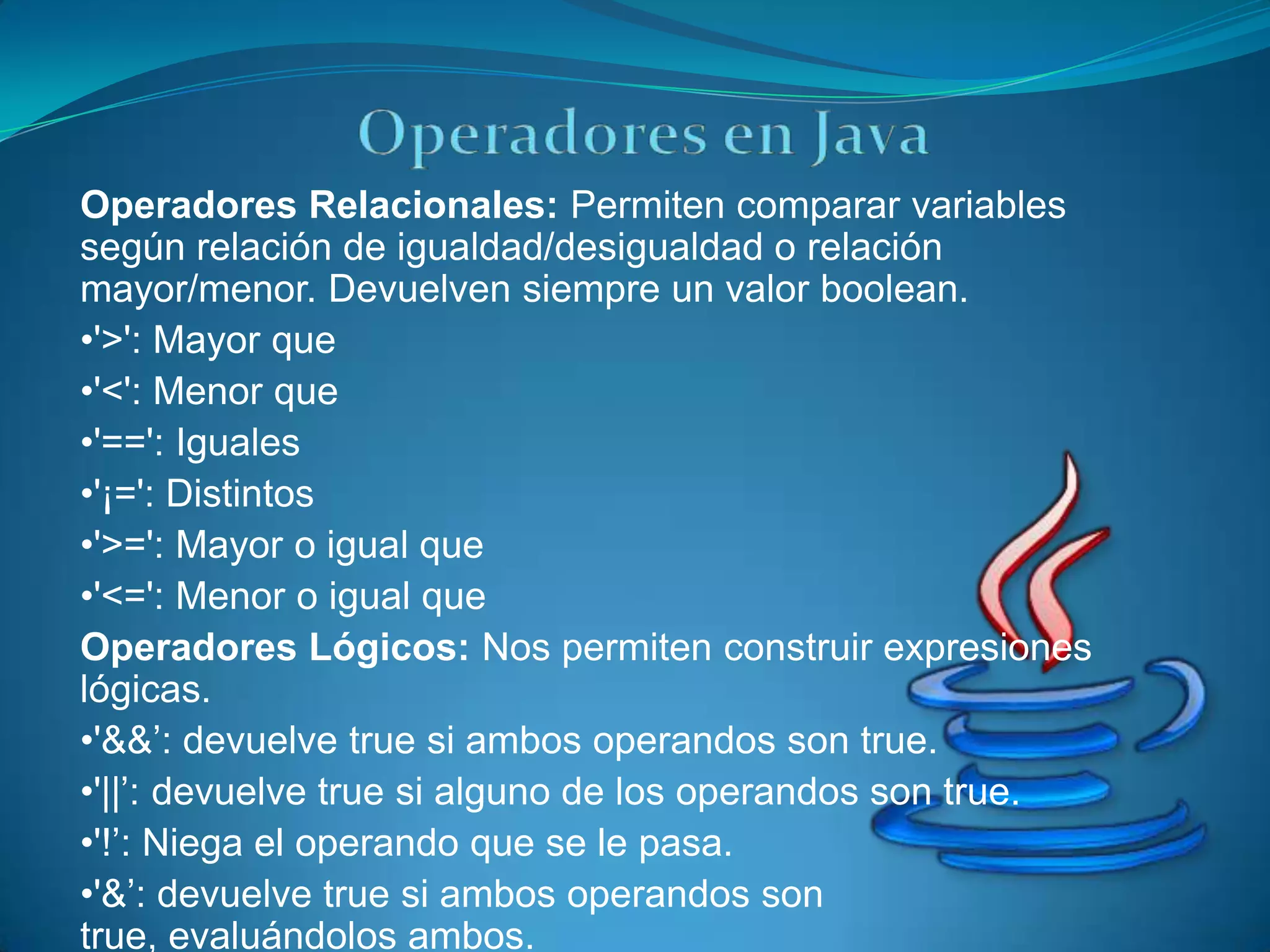 Operadores Relacionales: Permiten comparar variables
según relación de igualdad/desigualdad o relación
mayor/menor. Devuelven siempre un valor boolean.
•'>': Mayor que
•'<': Menor que
•'==': Iguales
•'¡=': Distintos
•'>=': Mayor o igual que
•'<=': Menor o igual que
Operadores Lógicos: Nos permiten construir expresiones
lógicas.
•'&&’: devuelve true si ambos operandos son true.
•'||’: devuelve true si alguno de los operandos son true.
•'!’: Niega el operando que se le pasa.
•'&’: devuelve true si ambos operandos son
true, evaluándolos ambos.
 
