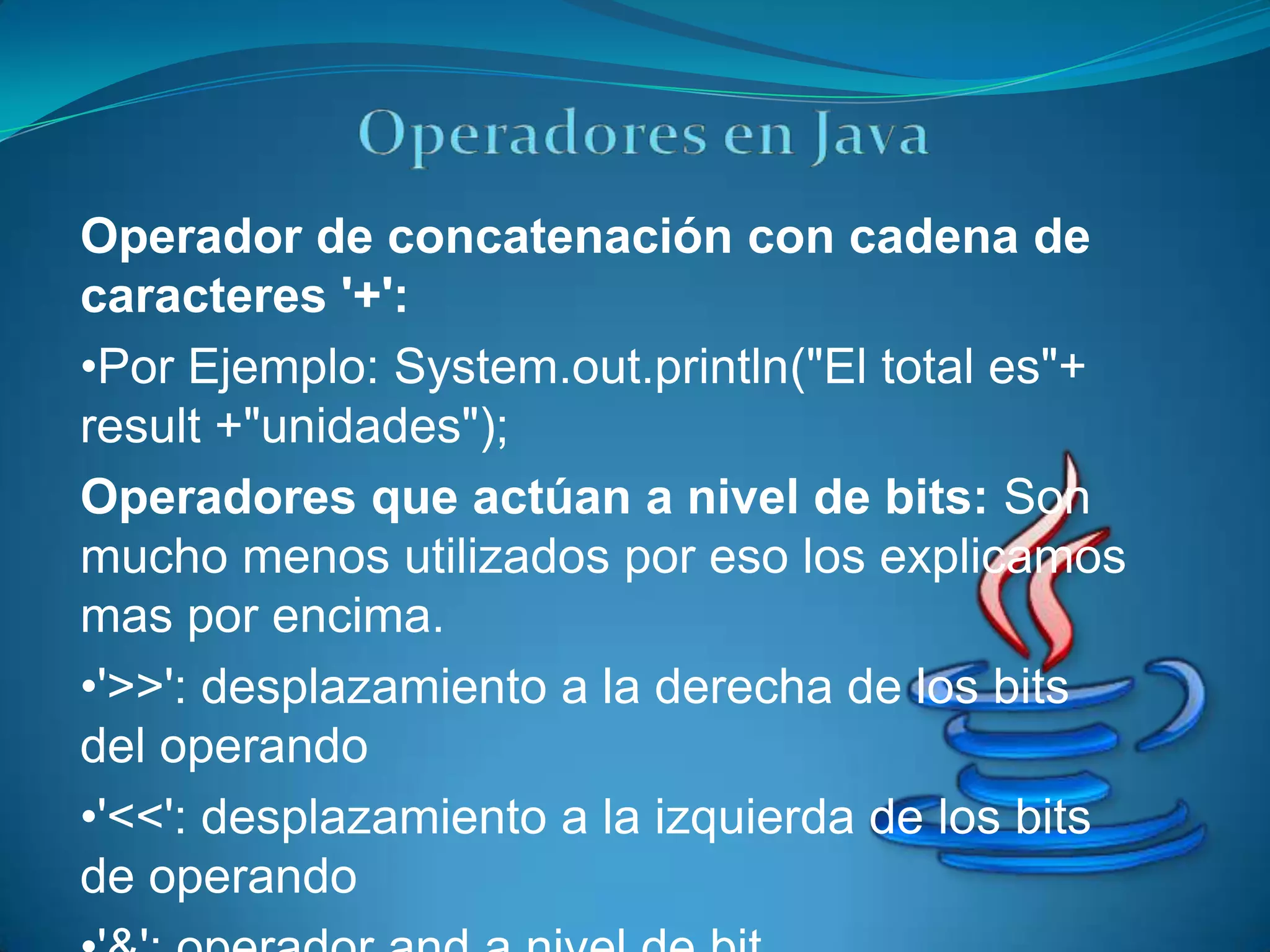Operador de concatenación con cadena de
caracteres '+':
•Por Ejemplo: System.out.println("El total es"+
result +"unidades");
Operadores que actúan a nivel de bits: Son
mucho menos utilizados por eso los explicamos
mas por encima.
•'>>': desplazamiento a la derecha de los bits
del operando
•'<<': desplazamiento a la izquierda de los bits
de operando
 