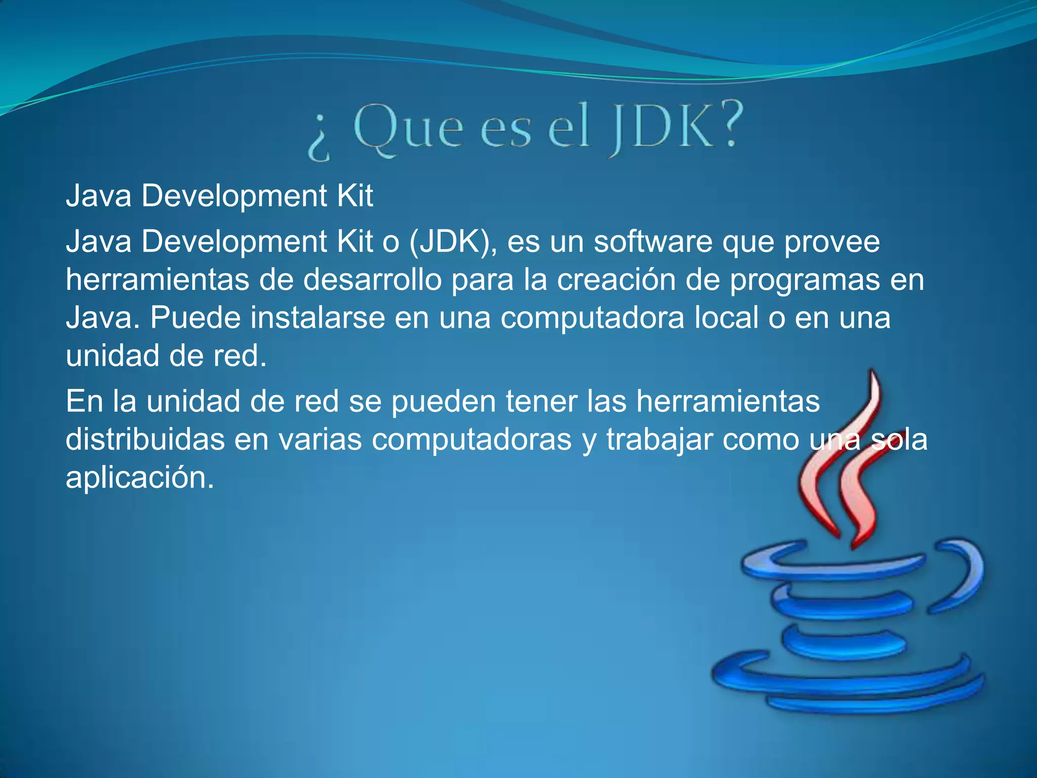 Java Development Kit
Java Development Kit o (JDK), es un software que provee
herramientas de desarrollo para la creación de programas en
Java. Puede instalarse en una computadora local o en una
unidad de red.
En la unidad de red se pueden tener las herramientas
distribuidas en varias computadoras y trabajar como una sola
aplicación.
 