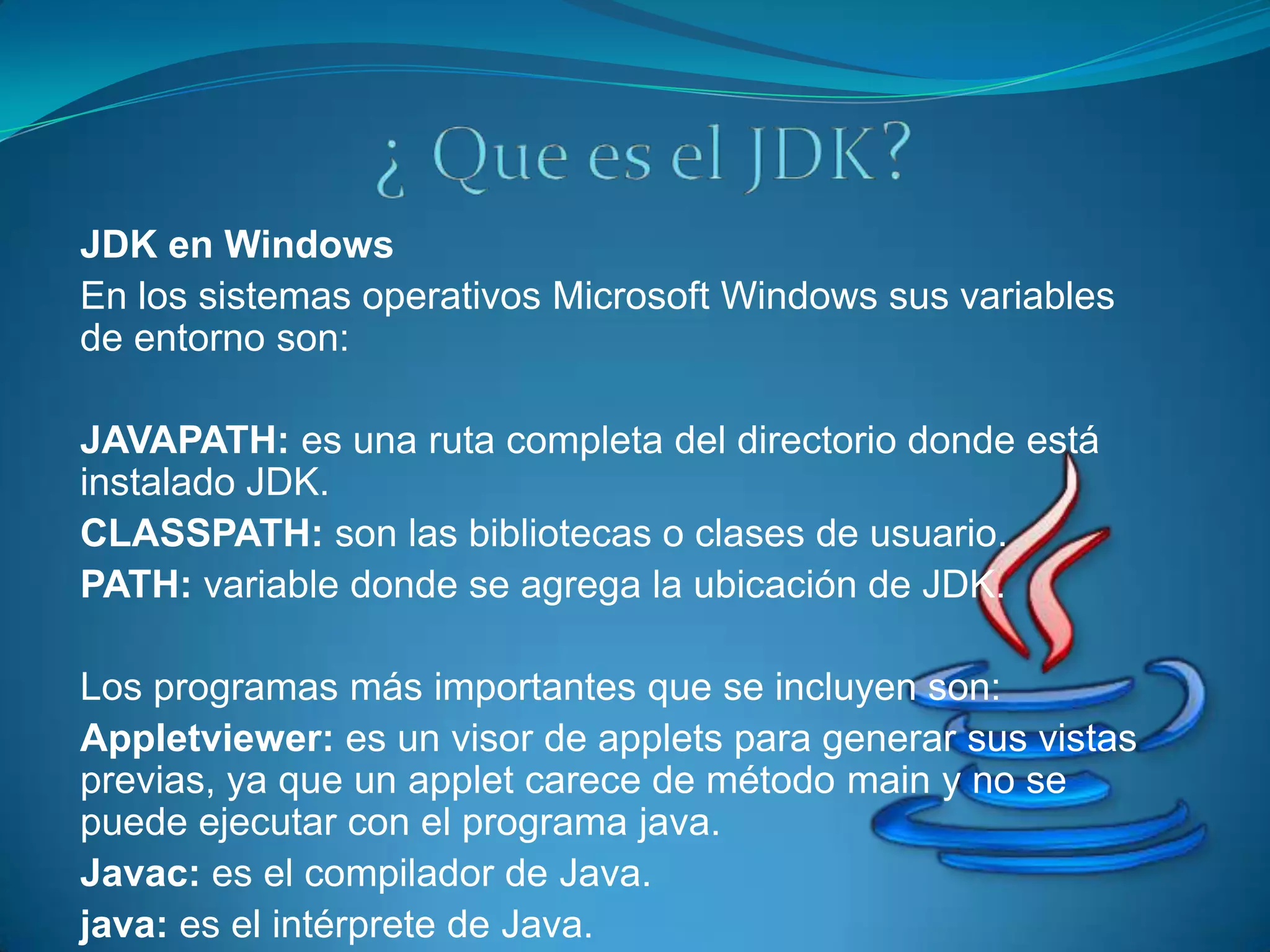 JDK en Windows
En los sistemas operativos Microsoft Windows sus variables
de entorno son:

JAVAPATH: es una ruta completa del directorio donde está
instalado JDK.
CLASSPATH: son las bibliotecas o clases de usuario.
PATH: variable donde se agrega la ubicación de JDK.

Los programas más importantes que se incluyen son:
Appletviewer: es un visor de applets para generar sus vistas
previas, ya que un applet carece de método main y no se
puede ejecutar con el programa java.
Javac: es el compilador de Java.
java: es el intérprete de Java.
 